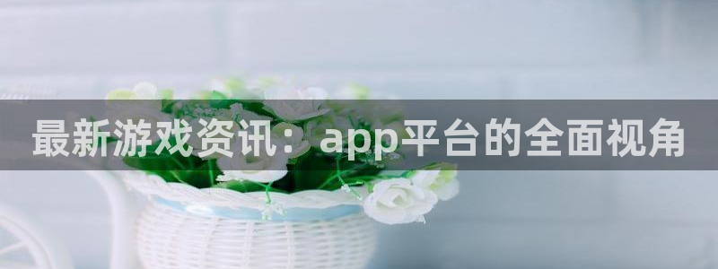 蓝冠娱乐平台登陆：最新游戏资讯：app平台的全面视角