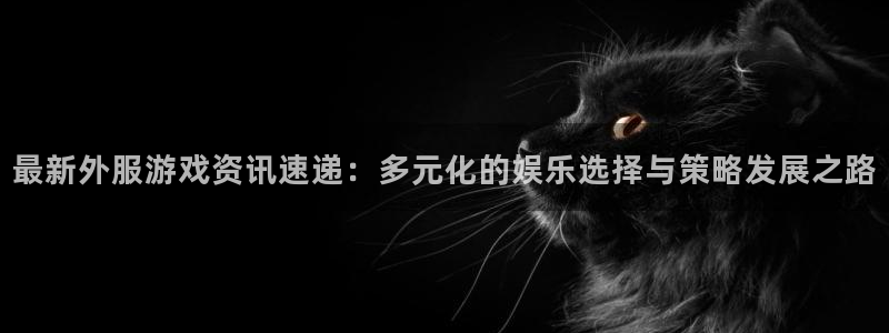 蓝冠娱乐登录网址：最新外服游戏资讯速递：多元化的娱乐选择与策